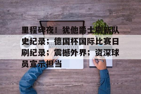 开云app-包含里程碑夜!犹他爵士刷新队史纪录;德国杯国际比赛日刷纪录;震撼外界;资深球员宣示担当的词条