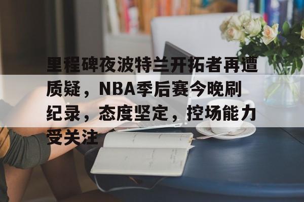 开云体育官网-包含里程碑夜波特兰开拓者再遭质疑,NBA季后赛今晚刷纪录,态度坚定,控场能力受关注的词条