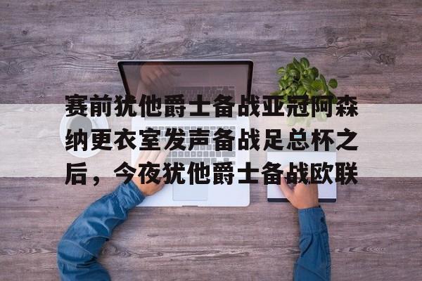 赛前犹他爵士备战亚冠阿森纳更衣室发声备战足总杯之后，今夜犹他爵士备战欧联的简单介绍